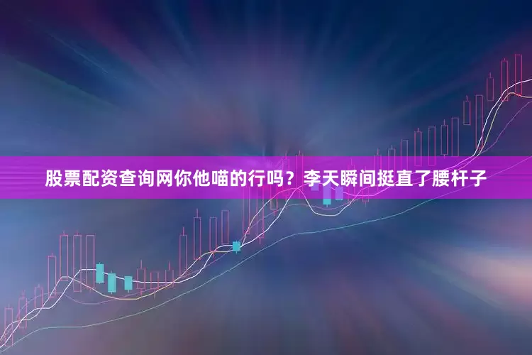 股票配资查询网你他喵的行吗？李天瞬间挺直了腰杆子