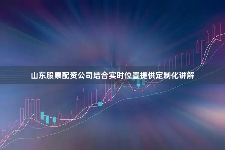 山东股票配资公司结合实时位置提供定制化讲解