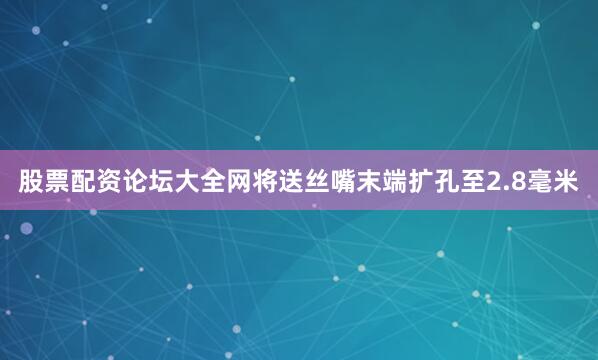 股票配资论坛大全网将送丝嘴末端扩孔至2.8毫米