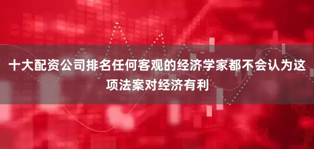 十大配资公司排名任何客观的经济学家都不会认为这项法案对经济有利