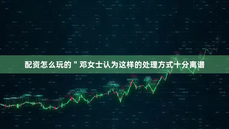 配资怎么玩的＂邓女士认为这样的处理方式十分离谱