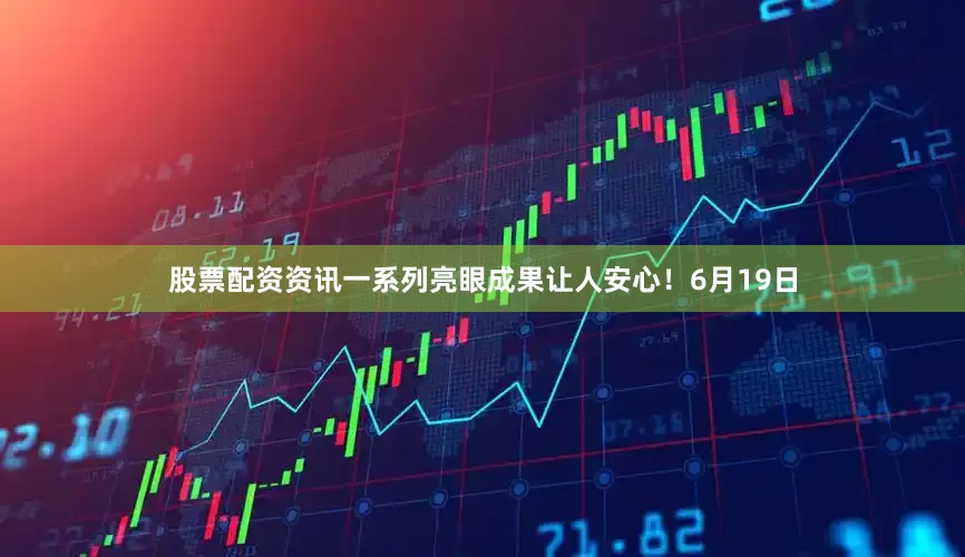 股票配资资讯一系列亮眼成果让人安心！6月19日