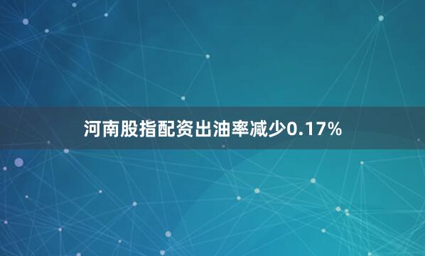 河南股指配资出油率减少0.17%
