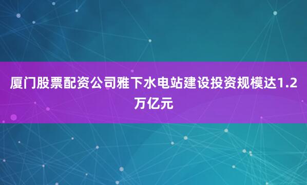 厦门股票配资公司雅下水电站建设投资规模达1.2万亿元