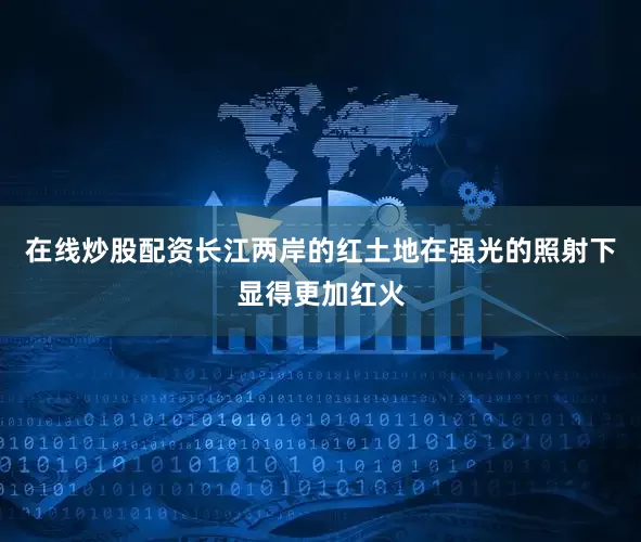 在线炒股配资长江两岸的红土地在强光的照射下显得更加红火