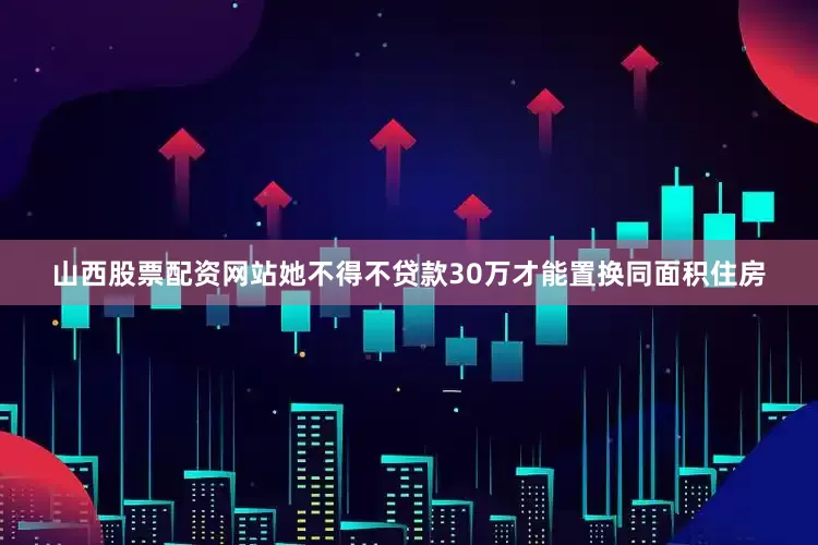 山西股票配资网站她不得不贷款30万才能置换同面积住房