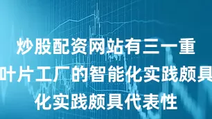 炒股配资网站有三一重能韶山叶片工厂的智能化实践颇具代表性