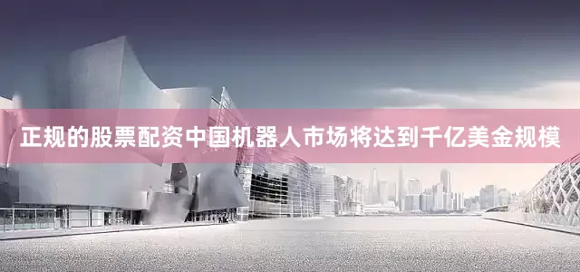 正规的股票配资中国机器人市场将达到千亿美金规模