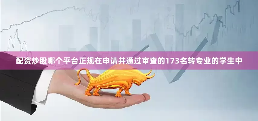 配资炒股哪个平台正规在申请并通过审查的173名转专业的学生中