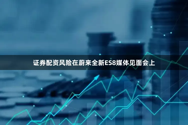 证券配资风险在蔚来全新ES8媒体见面会上