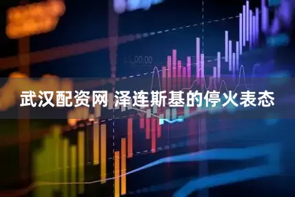 武汉配资网 泽连斯基的停火表态