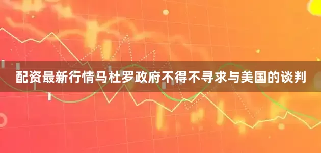 配资最新行情马杜罗政府不得不寻求与美国的谈判