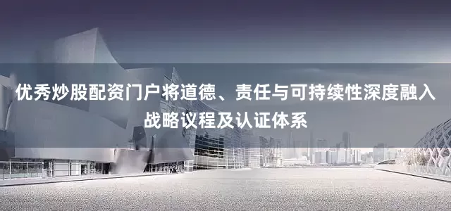 优秀炒股配资门户将道德、责任与可持续性深度融入战略议程及认证体系