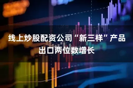 线上炒股配资公司“新三样”产品出口两位数增长